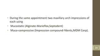 • During the same appointment two maxillary arch impressions of
each using
• Mucostatic (Alginate-Marieflex,Septodent)
• Muco-compressive (Impression compound-Ydents,MDM Corp).
24
 