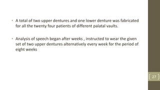 • A total of two upper dentures and one lower denture was fabricated
for all the twenty four patients of different palatal vaults.
• Analysis of speech began after weeks , instructed to wear the given
set of two upper dentures alternatively every week for the period of
eight weeks
27
 