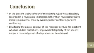 Conclusion
• In the present study, contour of the existing rugae was adequately
recorded in a mucostatic impression rather than mucocompressive
impression material thereby avoiding under contouring or over
contouring.
• By altering the palatal contour of the maxillary denture for a patient
who has sibilant distortions, improved intelligibility of the sounds
and/or a reduced period of adaptation can be achieved.
30
 