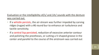 Evaluation or the intelligibility of/s/ and /sh/ sounds with the denture
was carried out.
• If a whistle persists, the air-stream was further impeded by carving
ridges (rugae) with a #6 round bur to enhance air turbulence and
tactile sensitivity.
• If a central lisp persisted, reduction of excessive anterior contour
and polishing the prostheses, or cutting a V-shaped groove in the
center and parallel to the course of the airstream was carried out
31
 