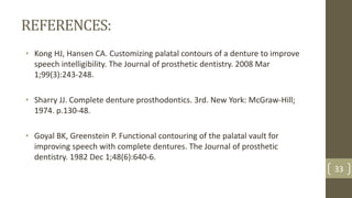 REFERENCES:
• Kong HJ, Hansen CA. Customizing palatal contours of a denture to improve
speech intelligibility. The Journal of prosthetic dentistry. 2008 Mar
1;99(3):243-248.
• Sharry JJ. Complete denture prosthodontics. 3rd. New York: McGraw-Hill;
1974. p.130-48.
• Goyal BK, Greenstein P. Functional contouring of the palatal vault for
improving speech with complete dentures. The Journal of prosthetic
dentistry. 1982 Dec 1;48(6):640-6.
33
 