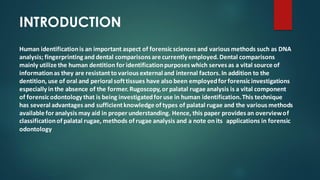 INTRODUCTION
Human identificationis an important aspect of forensicsciences and various methods such as DNA
analysis; fingerprinting and dental comparisons are currently employed.Dental comparisons
mainly utilize the human dentition for identificationpurposes which serves as a vital source of
informationas they are resistantto various external and internal factors.In addition to the
dentition, use of oral and perioral softtissues have also been employedfor forensicinvestigations
especially in the absence of the former.Rugoscopy,or palatal rugae analysis is a vital component
of forensicodontology that is being investigatedfor use in human identification.This technique
has several advantages and sufficientknowledge of types of palatal rugae and the various methods
available for analysis may aid in proper understanding. Hence, this paper provides an overviewof
classificationof palatal rugae, methods of rugae analysis and a note on its applications in forensic
odontology
 