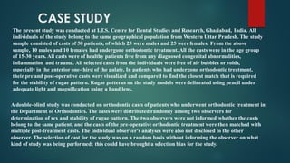 A double-blind study was conducted on orthodontic casts of patients who underwent orthodontic treatment in
the Department of Orthodontics. The casts were distributed randomly among two observers for
determination of sex and stability of rugae pattern. The two observers were not informed whether the casts
belong to the same patient, and the casts of the pre-operative orthodontic treatment were then matched with
multiple post-treatment casts. The individual observer's analyses were also not disclosed to the other
observer. The selection of cast for the study was on a random basis without informing the observer on what
kind of study was being performed; this could have brought a selection bias for the study.
CASE STUDY
The present study was conducted at I.T.S. Centre for Dental Studies and Research, Ghaziabad, India. All
individuals of the study belong to the same geographical population from Western Uttar Pradesh. The study
sample consisted of casts of 50 patients, of which 25 were males and 25 were females. From the above
sample, 10 males and 10 females had undergone orthodontic treatment. All the casts were in the age group
of 15-30 years. All casts were of healthy patients free from any diagnosed congenital abnormalities,
inflammation and trauma. All selected casts from the individuals were free of air bubbles or voids,
especially in the anterior one-third of the palate. In patients who had undergone orthodontic treatment,
their pre and post-operative casts were visualized and compared to find the closest match that is required
for the stability of rugae pattern. Rugae patterns on the study models were delineated using pencil under
adequate light and magnification using a hand lens.
 