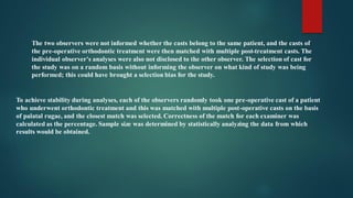 To achieve stability during analyses, each of the observers randomly took one pre-operative cast of a patient
who underwent orthodontic treatment and this was matched with multiple post-operative casts on the basis
of palatal rugae, and the closest match was selected. Correctness of the match for each examiner was
calculated as the percentage. Sample size was determined by statistically analyzing the data from which
results would be obtained.
The two observers were not informed whether the casts belong to the same patient, and the casts of
the pre-operative orthodontic treatment were then matched with multiple post-treatment casts. The
individual observer's analyses were also not disclosed to the other observer. The selection of cast for
the study was on a random basis without informing the observer on what kind of study was being
performed; this could have brought a selection bias for the study.
 