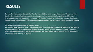 The results of the study showed that females have slightly more rugae than males. These sex-wise
distribution modes of unification pattern of rugae showed a statistically significant difference.
Diverging pattern was found more commonly in females compared with males, who predominantly
showed converging patterns. This can probably substantiate the increase in rugae pattern in females.
RESULTS
Variables in length and shape of palatal rugae
The overall percentage of correct matches by observers in palatal rugae pattern between the casts of
pre- and post-operative orthodontic patients was 88.6% and 95.7%, respectively, with a mean of
90.2% and median of 90%. The percentage of correct matches for each case was 74.2% and 100%,
respectively, with a mean of 90.32%.
 