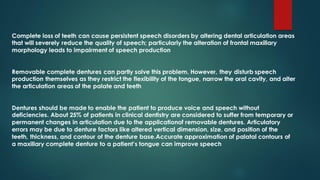 Complete loss of teeth can cause persistent speech disorders by altering dental articulation areas
that will severely reduce the quality of speech; particularly the alteration of frontal maxillary
morphology leads to impairment of speech production
Removable complete dentures can partly solve this problem. However, they disturb speech
production themselves as they restrict the flexibility of the tongue, narrow the oral cavity, and alter
the articulation areas of the palate and teeth
Dentures should be made to enable the patient to produce voice and speech without
deficiencies. About 25% of patients in clinical dentistry are considered to suffer from temporary or
permanent changes in articulation due to the applicationof removable dentures. Articulatory
errors may be due to denture factors like altered vertical dimension, size, and position of the
teeth, thickness, and contour of the denture base.Accurate approximation of palatal contours of
a maxillary complete denture to a patient’s tongue can improve speech
 