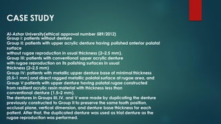 CASE STUDY
Al-Azhar University(ethical approval number 589/2012)
Group I: patients without denture
Group II: patients with upper acrylic denture having polished anterior palatal
surface
without rugae reproduction in usual thickness (2–2.5 mm),
Group III: patients with conventional upper acrylic denture
with rugae reproduction on its polishing surfaces in usual
thickness (2–2.5 mm)
Group IV: patients with metallic upper denture base of minimal thickness
(0.5–1 mm) and direct ragged metallic palatal surface at rugae area, and
Group V:patients with upper denture having palatal rugae constructed
from resilient acrylic resin material with thickness less than
conventional denture (1.5–2 mm).
The dentures in Groups III, IV, and V were made by duplicating the denture
previously constructed to Group II to preserve the same tooth position,
occlusal plane, vertical dimension, and denture base thickness for each
patient. After that, the duplicated denture was used as trial denture as the
rugae reproduction was performed.
 