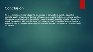 Conclusion
It is recommended to reproduce the rugae area in complete denture because the
phonetic quality of complete denture with rugae was superior to the conventional denture.
If the denture was too thick in the anterior region, the result would be a faulty /sh/d/z/t/l/
sound. The dentures with metallic base can enhance /s/sh/t/d/ and /z/ sounds. The use of
resilient acrylic to reproduce the rugae in complete denture can enhance /z/l/s/sh/t/ and
/d/ sounds.
 