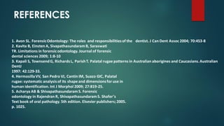 1. Avon SL. ForensicOdontology: The roles and responsibilitiesof the dentist. J Can Dent Assoc 2004; 70:453-8
2. Kavita B, Einsten A, SivapathasundaramB, Saraswati
TR. Limitations in forensicodontology. Journal of forensic
dental sciences 2009; 1:8-10
3. Kapali S, TownsendG, RichardsL, ParishT. Palatal rugae patterns in Australian aborigines and Caucasians.Australian
DentJ
1997: 42:129-33.
4. HermosillaVV, San Pedro VJ, Cantin IM, Suazo GIC, Palatal
rugae: systematic analysisof its shape and dimensionsfor use in
human identification.Int J Morphol 2009; 27:819-25.
5. Acharya AB & ShivapathasundaramS. Forensic
odontology in Rajendran R, ShivapathasundaramS. Shafer’s
Text book of oral pathology. 5th edition. Elsevier publishers;2005.
p. 1025.
REFERENCES
 