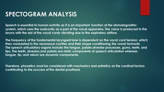 SPECTOGRAM ANALYSIS
Speech is essential to human activity as it is an important function of the stomatognathic
system, which uses the oralcavity as a part of the vocal apparatus. The voice is produced in the
larynx with the aid of the vocal cords vibrating due to the expiratory airflow.
The frequency of the fundamental laryngeal tone is dependent on the vocal cord tension, which
then modulated in the resonance cavities and their shape conditioning the vowel formants
The speech articulatory organs include the tongue, palate,alveolar processes, gums, teeth, and
lips. The teeth, alveolus,and palate are static components of speech articulation whereas
tongue, lip, and velum are dynamic components.
Therefore, phonetics must be considered with mechanics and esthetics as the cardinal factors
contributing to the success of the dental prosthesis
 