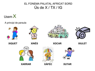 EL FONEMA PALATAL AFRICAT SORD
Ús de X / TX / IG
Usem X
A principi de paraula
XIQUET XINÉS XOCAR XIULET
XARRAR XÀFEC XUTAR
 