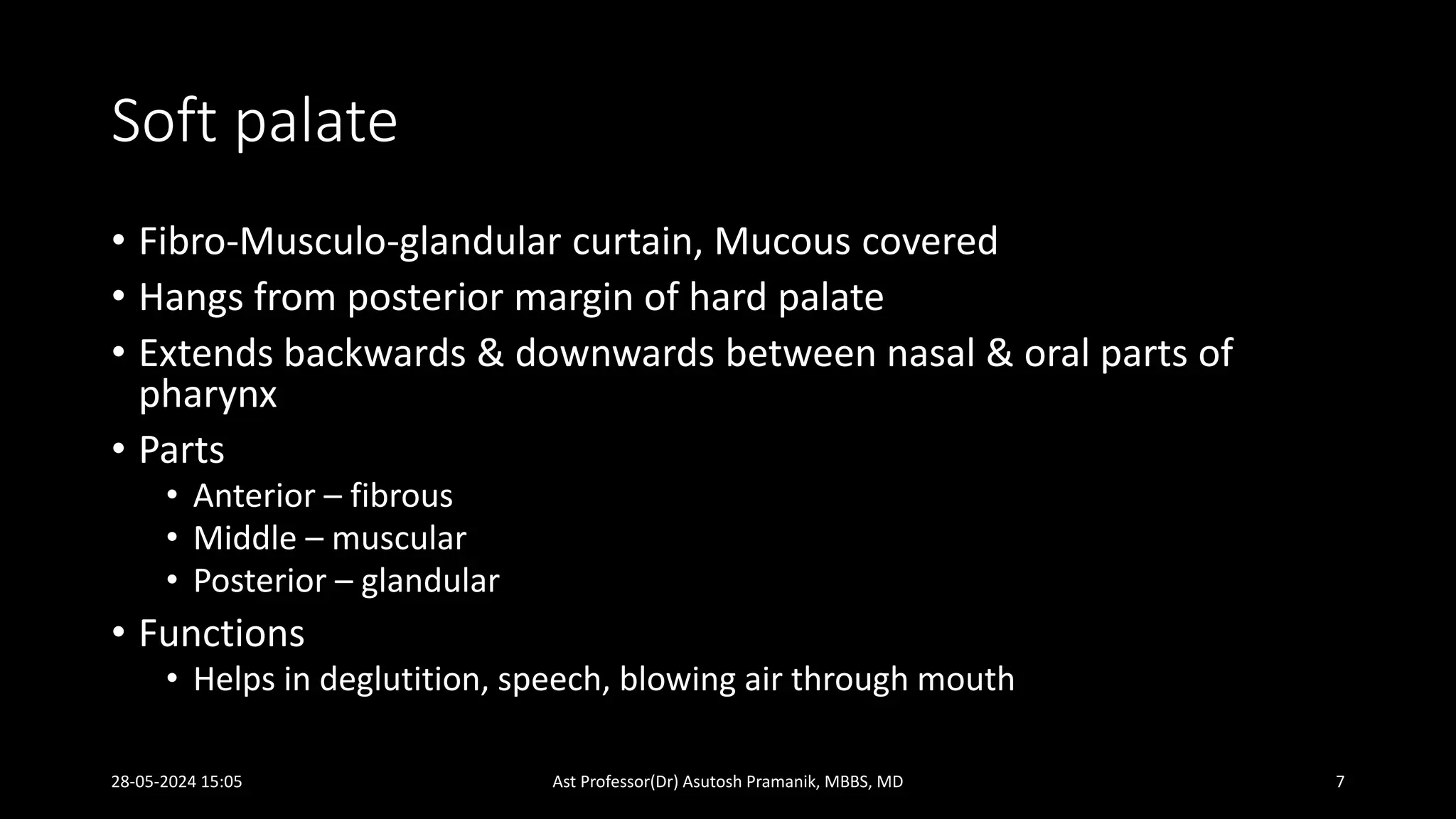 Soft palate
• Fibro-Musculo-glandular curtain, Mucous covered
• Hangs from posterior margin of hard palate
• Extends backwards & downwards between nasal & oral parts of
pharynx
• Parts
• Anterior – fibrous
• Middle – muscular
• Posterior – glandular
• Functions
• Helps in deglutition, speech, blowing air through mouth
28-05-2024 15:05 Ast Professor(Dr) Asutosh Pramanik, MBBS, MD 7
 