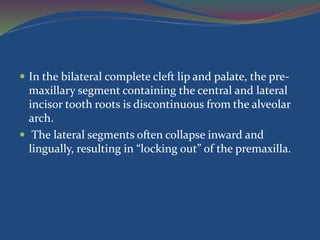  In the bilateral complete cleft lip and palate, the pre-
maxillary segment containing the central and lateral
incisor tooth roots is discontinuous from the alveolar
arch.
 The lateral segments often collapse inward and
lingually, resulting in “locking out” of the premaxilla.
 
