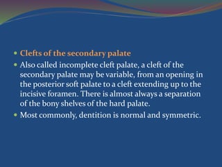  Clefts of the secondary palate
 Also called incomplete cleft palate, a cleft of the
secondary palate may be variable, from an opening in
the posterior soft palate to a cleft extending up to the
incisive foramen. There is almost always a separation
of the bony shelves of the hard palate.
 Most commonly, dentition is normal and symmetric.
 
