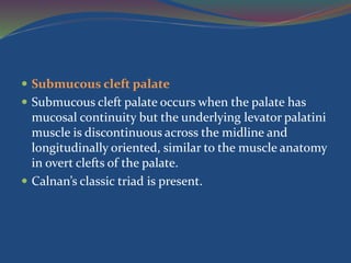  Submucous cleft palate
 Submucous cleft palate occurs when the palate has
mucosal continuity but the underlying levator palatini
muscle is discontinuous across the midline and
longitudinally oriented, similar to the muscle anatomy
in overt clefts of the palate.
 Calnan’s classic triad is present.
 