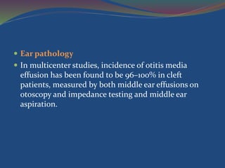  Ear pathology
 In multicenter studies, incidence of otitis media
effusion has been found to be 96–100% in cleft
patients, measured by both middle ear effusions on
otoscopy and impedance testing and middle ear
aspiration.
 