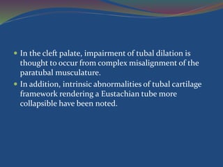  In the cleft palate, impairment of tubal dilation is
thought to occur from complex misalignment of the
paratubal musculature.
 In addition, intrinsic abnormalities of tubal cartilage
framework rendering a Eustachian tube more
collapsible have been noted.
 