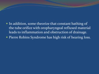  In addition, some theorize that constant bathing of
the tube orifice with oropharyngeal refluxed material
leads to inflammation and obstruction of drainage.
 Pierre Robins Syndrome has high risk of hearing loss.
 