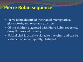Pierre Robin sequence
 Pierre Robin described the triad of micrognathia,
glossoptosis, and respiratory distress.
 Of the children diagnosed with Pierre Robin sequence,
60–90% have cleft palate4
 Palatal cleft is usually isolated to the velum and can be
V shaped or, more typically, U-shaped
 