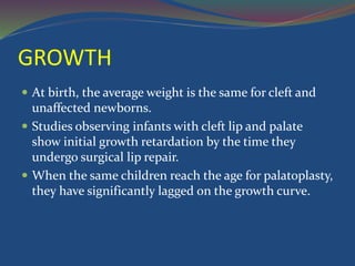GROWTH
 At birth, the average weight is the same for cleft and
unaffected newborns.
 Studies observing infants with cleft lip and palate
show initial growth retardation by the time they
undergo surgical lip repair.
 When the same children reach the age for palatoplasty,
they have significantly lagged on the growth curve.
 