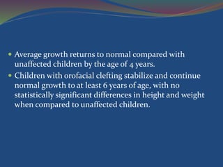  Average growth returns to normal compared with
unaffected children by the age of 4 years.
 Children with orofacial clefting stabilize and continue
normal growth to at least 6 years of age, with no
statistically significant differences in height and weight
when compared to unaffected children.
 