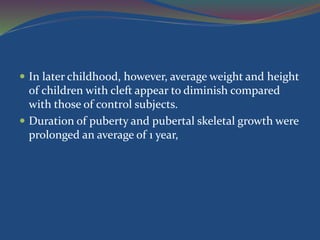  In later childhood, however, average weight and height
of children with cleft appear to diminish compared
with those of control subjects.
 Duration of puberty and pubertal skeletal growth were
prolonged an average of 1 year,
 