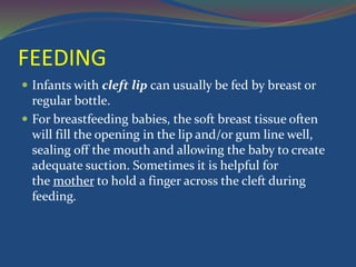 FEEDING
 Infants with cleft lip can usually be fed by breast or
regular bottle.
 For breastfeeding babies, the soft breast tissue often
will fill the opening in the lip and/or gum line well,
sealing off the mouth and allowing the baby to create
adequate suction. Sometimes it is helpful for
the mother to hold a finger across the cleft during
feeding.
 