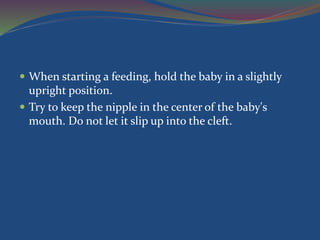  When starting a feeding, hold the baby in a slightly
upright position.
 Try to keep the nipple in the center of the baby's
mouth. Do not let it slip up into the cleft.
 