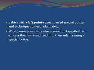  Babies with cleft palate usually need special bottles
and techniques to feed adequately.
 We encourage mothers who planned to breastfeed to
express their milk and feed it to their infants using a
special bottle.
 