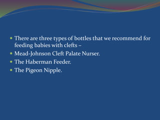  There are three types of bottles that we recommend for
feeding babies with clefts –
 Mead-Johnson Cleft Palate Nurser.
 The Haberman Feeder.
 The Pigeon Nipple.
 