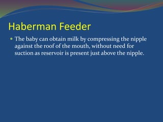 Haberman Feeder
 The baby can obtain milk by compressing the nipple
against the roof of the mouth, without need for
suction as reservoir is present just above the nipple.
 
