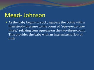 Mead- Johnson
 As the baby begins to suck, squeeze the bottle with a
firm steady pressure to the count of "squ-e-e-ze-two-
three," relaxing your squeeze on the two-three count.
This provides the baby with an intermittent flow of
milk
 