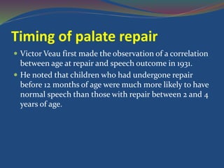 Timing of palate repair
 Victor Veau first made the observation of a correlation
between age at repair and speech outcome in 1931.
 He noted that children who had undergone repair
before 12 months of age were much more likely to have
normal speech than those with repair between 2 and 4
years of age.
 