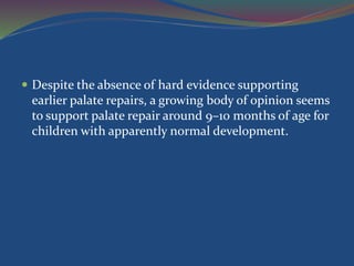 Despite the absence of hard evidence supporting
earlier palate repairs, a growing body of opinion seems
to support palate repair around 9–10 months of age for
children with apparently normal development.
 