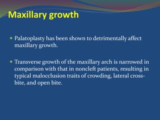 Maxillary growth
 Palatoplasty has been shown to detrimentally affect
maxillary growth.
 Transverse growth of the maxillary arch is narrowed in
comparison with that in noncleft patients, resulting in
typical malocclusion traits of crowding, lateral cross-
bite, and open bite.
 