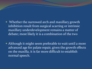  Whether the narrowed arch and maxillary growth
inhibition result from surgical scarring or intrinsic
maxillary underdevelopment remains a matter of
debate; most likely it is a combination of the tw0
 Although it might seem preferable to wait until a more
advanced age for palate repair, given the growth effects
on the maxilla, it is far more difficult to establish
normal speech.
 