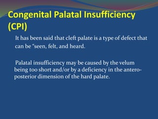 Congenital Palatal Insufficiency
(CPI)
It has been said that cleft palate is a type of defect that
can be “seen, felt, and heard.
Palatal insufficiency may be caused by the velum
being too short and/or by a deficiency in the antero-
posterior dimension of the hard palate.
 