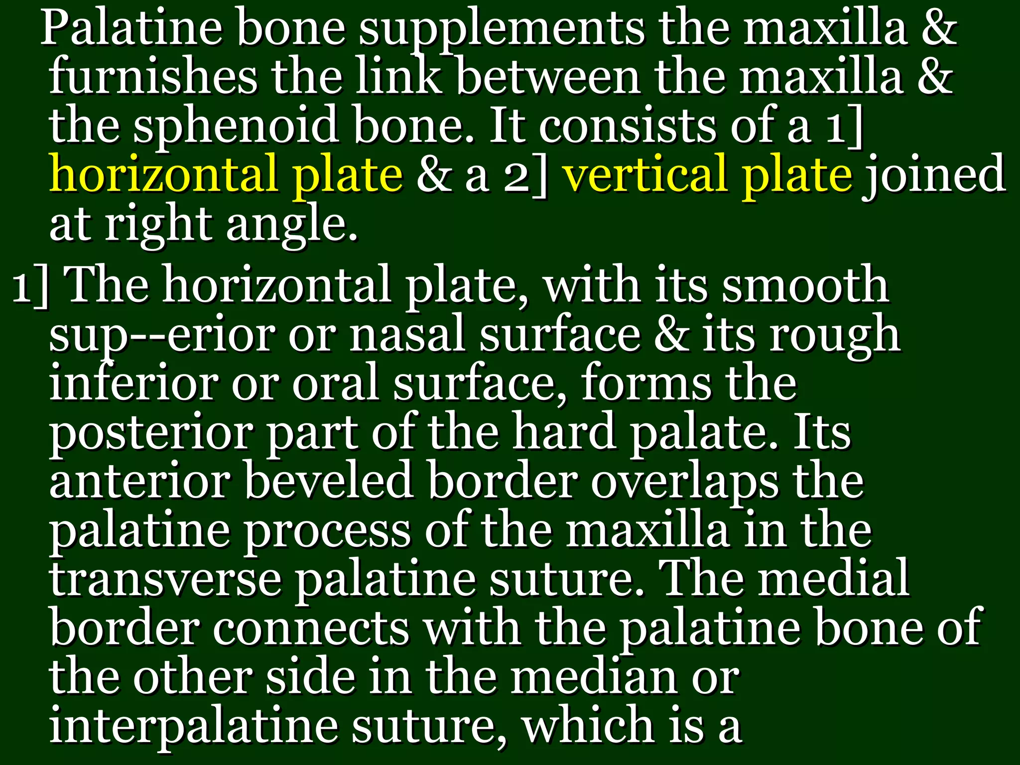 Palatine bone supplements the maxilla &Palatine bone supplements the maxilla &
furnishes the link between the maxilla &furnishes the link between the maxilla &
the sphenoid bone. It consists of a 1]the sphenoid bone. It consists of a 1]
horizontal platehorizontal plate & a 2]& a 2] vertical platevertical plate joinedjoined
at right angle.at right angle.
1] The horizontal plate, with its smooth1] The horizontal plate, with its smooth
sup--erior or nasal surface & its roughsup--erior or nasal surface & its rough
inferior or oral surface, forms theinferior or oral surface, forms the
posterior part of the hard palate. Itsposterior part of the hard palate. Its
anterior beveled border overlaps theanterior beveled border overlaps the
palatine process of the maxilla in thepalatine process of the maxilla in the
transverse palatine suture. The medialtransverse palatine suture. The medial
border connects with the palatine bone ofborder connects with the palatine bone of
the other side in the median orthe other side in the median or
interpalatine suture, which is ainterpalatine suture, which is a
 
