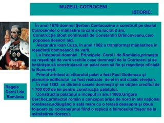 MUZEUL COTROCENI .
                                                                    ISTORIC.

               În anul 1679 domnul Şerban Cantacuzino a construit pe dealul
             Cotrocenilor o mănăstire la care s-a lucrat 2 ani.
              Construcţia afost continuată de Constantin Brâncoveanu,care
              poposea deseori aici.
                Alexandru Ioan Cuza, în anul 1862 a transformat mănăstirea în
             reşedinţă domnească de vară.
                La începutul domniei , Principele Carol I de România,primeşte
             ca reşedinţă de vară vechile case domneşti de la Cotroceni şi se
             hotărăşte să construiască un palat care să fie şi reşedinţa oficială
             la Bucureşti.
                Primul arhitect al viitorului palat a fost Paul Gottereau şi
             planurile edificiului au fost realizate de el în stil clasic elveţian.
                În mai 1883 se dărâmă casele domneşti şi se obţine creditul de
Regele
             1 700 000 de lei pentru construcţia palatului.
Carol I de
                Construcţia palatului a început în anul 1888.Grigore
România
             Cerchez,arhitectul român a conceput aripa de nord în stil naţional
             românesc,adăugând o sală mare cu o terasă deasupra şi două
             foişoare cu coloane(unul fiind o replică a faimosului foişor de la
             mănăstirea Horezu).
 