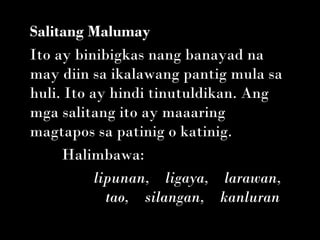 Salitang Malumay
Ito ay binibigkas nang banayad na
may diin sa ikalawang pantig mula sa
huli. Ito ay hindi tinutuldikan. Ang
mga salitang ito ay maaaring
magtapos sa patinig o katinig.
     Halimbawa:
           lipunan,    ligaya,    larawan,
              tao,    silangan,    kanluran
 