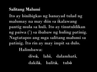 Salitang Malumi
Ito ay binibigkas ng banayad tulad ng
malumay na may diin sa ikalawang
pantig mula sa huli. Ito ay tinutuldikan
ng paiwa (`) sa ibabaw ng huling patinig.
Nagtatapos ang mga salitang malumi sa
patinig. Ito rin ay may impit sa dulo.
      Halimbawa:
           diwà,    lahì,    dalamhatì,   
           dakilà,    balità,    tubò
 
