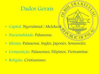 Dados Gerais
• Capital: Ngerulmud / Melekeok.
• Nacionalidade: Palauense.
• Idioma: Palauense, Inglês, Japonês, Sonsorelês.
• Composição: Palauenses, Filipinos, Vietnamitas.
• Religião: Cristianismo.
 