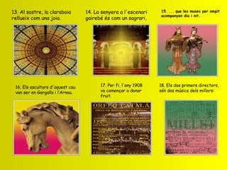     13. Al sostre, la claraboia rellueix com una joia. 14. La senyera a l'escenari gairebé és com un sagrari, 15. ... que les muses per ampit acompanyen dia i nit. 16. Els escultors d'aquest cau van ser en Gargallo i l’Arnau. 17. Per fi, l'any 1908 va començar a donar fruit. 18. Els dos primers directors, són dos músics dels millors: 