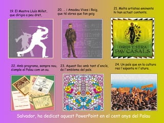 19. El Mestre Lluís Millet, que dirigia a peu dret, 20. … i Amadeu Vives i Roig, que té obres que fan goig 21. Molts artistes eminents hi han actuat contents. 22. Amb programa, sempre nou, s’omple el Palau com un ou. 23. Aquest lloc amb tant d'encís, és l'emblema del país. 24. Un país que en la cultura res l'espanta ni l'atura. Salvador, ha dedicat aquest PowerPoint en el cent anys del Palau 