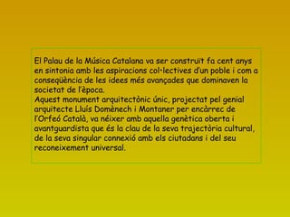   El Palau de la Música Catalana va ser construït fa cent anys en sintonia amb les aspiracions col•lectives d’un poble i com a conseqüència de les idees més avançades que dominaven la societat de l’època. Aquest monument arquitectònic únic, projectat pel genial arquitecte Lluís Domènech i Montaner per encàrrec de l’Orfeó Català, va néixer amb aquella genètica oberta i avantguardista que és la clau de la seva trajectòria cultural, de la seva singular connexió amb els ciutadans i del seu reconeixement universal. 