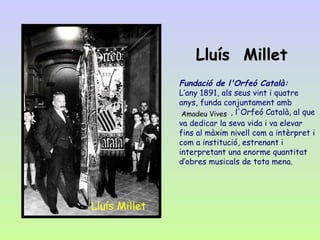   Fundació de l'Orfeó Català: L’any 1891, als seus vint i quatre anys, funda conjuntament amb  Amadeu Vives , l'Orfeó Català, al que va dedicar la seva vida i va elevar fins al màxim nivell com a intèrpret i com a institució, estrenant i interpretant una enorme quantitat d’obres musicals de tota mena.   Lluís  Millet Amadeu Vives   Lluís Millet 
