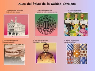         Auca del Palau de la Música Catalana                         1. Tothom diu que és el Palau el més bell racó de pau.   2. On la musica és la diva que ens corprèn i que ens captiva.   3. Fou l'Orfeó Català, qui per seu l'encarregà.                                         4. Industrials dels telers hi posaren els calés.   5. Son arquitecte va ser Domènech i Montaner.   6. Aquest magnífic casal és vistós i original.   