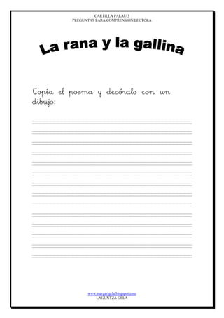 CARTILLA PALAU 3
PREGUNTAS PARA COMPRENSIÓN LECTORA
www.margarigela.blogspot.com
LAGUNTZA GELA
Copia el poema y decóralo con un
dibujo:
 