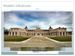 Models i influències
 El palau de Versalles, iniciat com una ampliació d’un antic palau

de Lluis XIII, es va convertir no només en un nou model
urbanístic i arquitectònic, sinó també en el màxim representant
del Grand Siècle francès. En la seva concepció s’hi combinen un
interior barroc d’una gran riquesa decorativa i un exterior
dominat per l’harmonia i l’equilibri classicistes.
 El palau de Versalles es va erigir en el model a seguir per tots els
palaus europeus del segle XVIII. A Espanya, la seva influència es
va fer sentir amb força en construccions com el Palacio de
Oriente de Madrid i el palau d’Aranjuez.

Palau d’Aranjuez
Palacio de Oriente

 