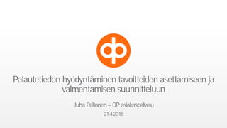 Palautetiedon hyödyntäminen tavoitteiden asettamiseen ja
valmentamisen suunnitteluun
Juha Peltonen – OP asiakaspalvelu
21.4.2016
 